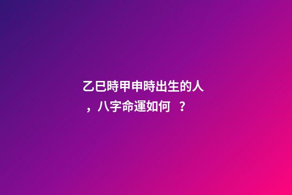 乙巳時甲申時出生的人，八字命運如何？